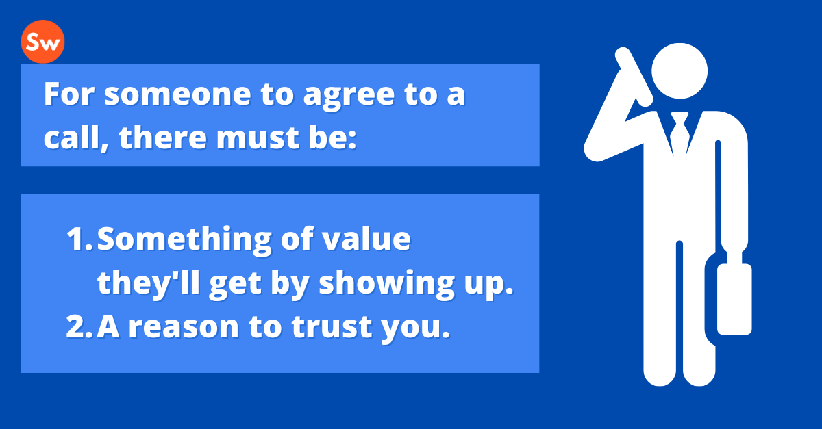 Quote: For someone to agree to a call, there must be: Something of value they'll get by showing up. A reason to trust you.