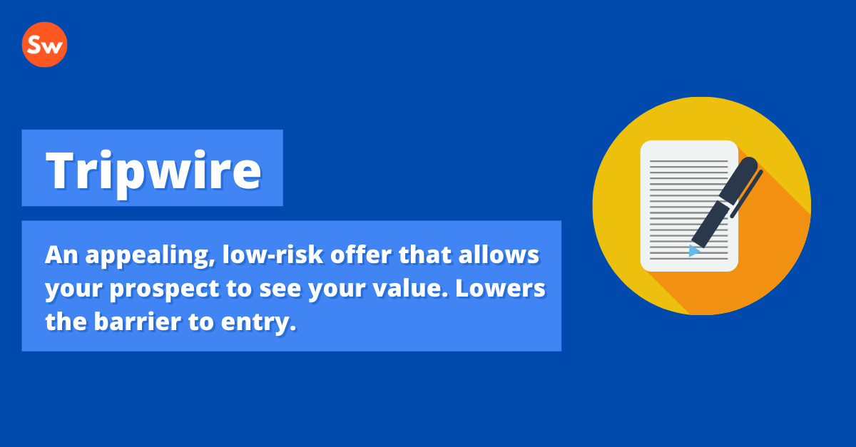Tripwire: An appealing, low-risk offer that allows your prospect to see your value. Lowers the barrier to entry.